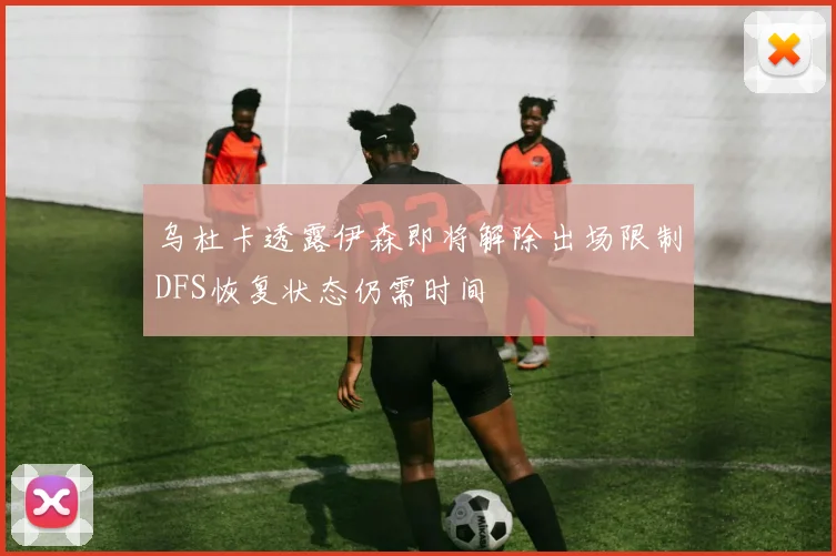 乌杜卡透露伊森即将解除出场限制DFS恢复状态仍需时间