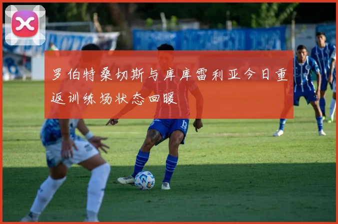 罗伯特桑切斯与库库雷利亚今日重返训练场状态回暖
