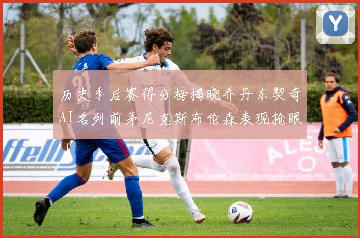 历史季后赛得分榜揭晓乔丹东契奇AI名列前茅尼克斯布伦森表现抢眼