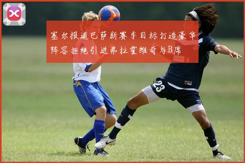 塞尔报道巴萨新赛季目标打造豪华阵容拒绝引进弗拉霍维奇与B席