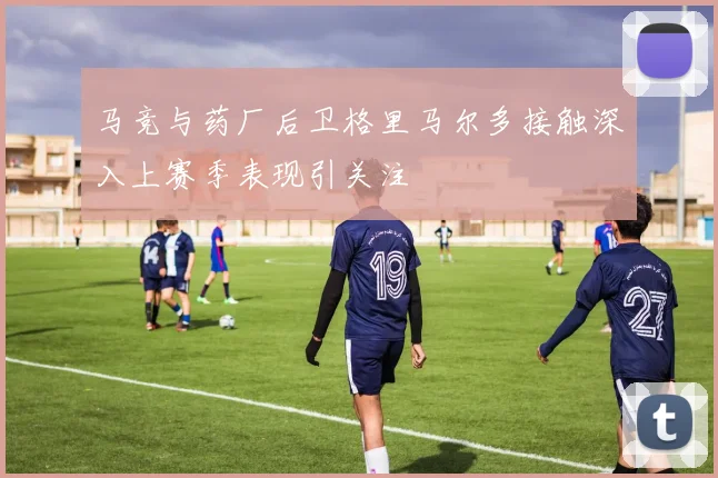 马竞与药厂后卫格里马尔多接触深入上赛季表现引关注