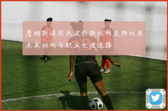 詹姆斯退役风波引热议网友热议其未来动向与职业生涯选择