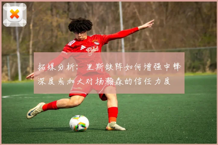 拓媒分析：里斯缺阵如何增强中锋深度或加大对杨瀚森的信任力度