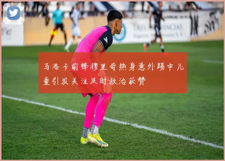 马洛卡前锋穆里奇热身意外踢中儿童引发关注及时救治获赞
