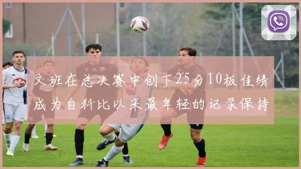 文班在总决赛中创下25分10板佳绩成为自科比以来最年轻的记录保持者