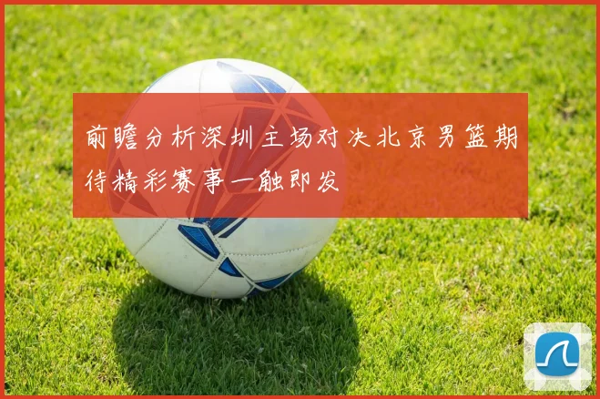 前瞻分析深圳主场对决北京男篮期待精彩赛事一触即发