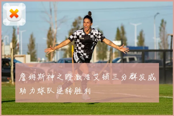 詹姆斯神之瞪激活艾顿三分群发威助力球队逆转胜利