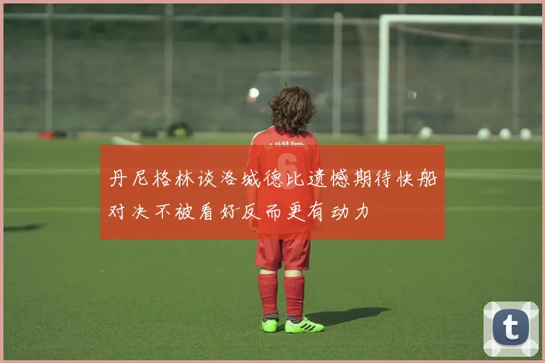 丹尼格林谈洛城德比遗憾期待快船对决不被看好反而更有动力