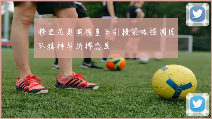 穆里尼奥明确皇马引援策略强调团队精神与拼搏态度