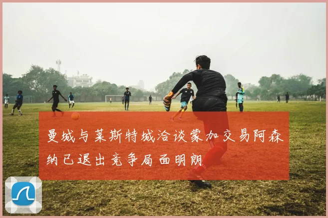 曼城与莱斯特城洽谈蒙加交易阿森纳已退出竞争局面明朗