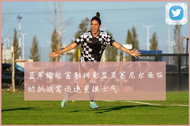 蓝军输给富勒姆彰显罗塞尼尔面临的挑战需迅速重振士气