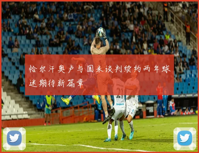 恰尔汗奥卢与国米谈判续约两年球迷期待新篇章