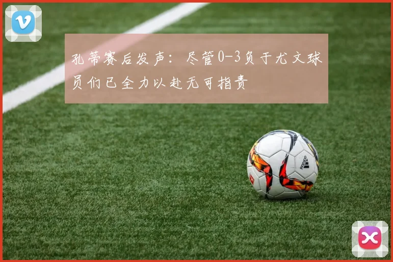 孔蒂赛后发声：尽管0-3负于尤文球员们已全力以赴无可指责