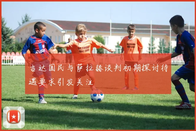 吉达国民与萨拉赫谈判初期探讨待遇要求引发关注