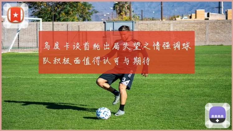乌度卡谈首轮出局失望之情强调球队积极面值得认可与期待