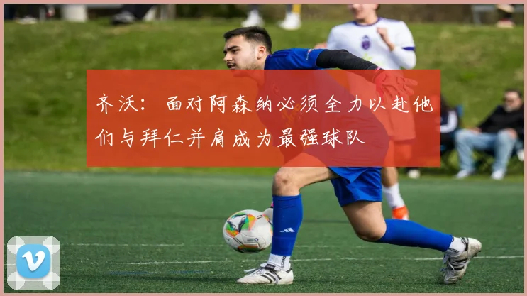 齐沃：面对阿森纳必须全力以赴他们与拜仁并肩成为最强球队